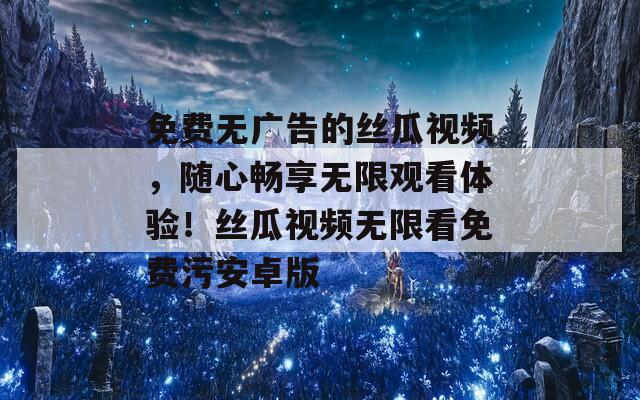 免费无广告的丝瓜视频，随心畅享无限观看体验！丝瓜视频无限看免费污安卓版