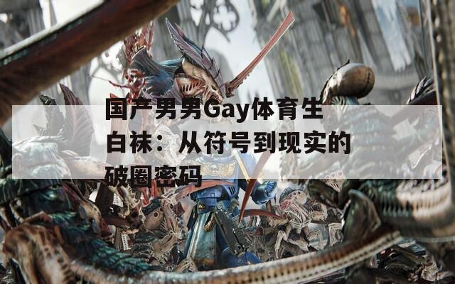 国产男男Gay体育生白袜：从符号到现实的破圈密码