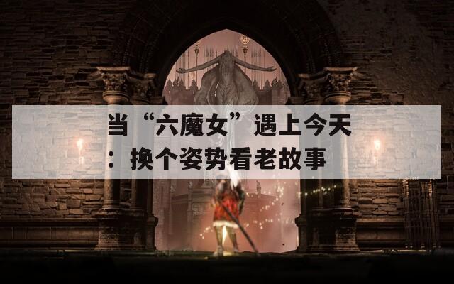 当“六魔女”遇上今天：换个姿势看老故事