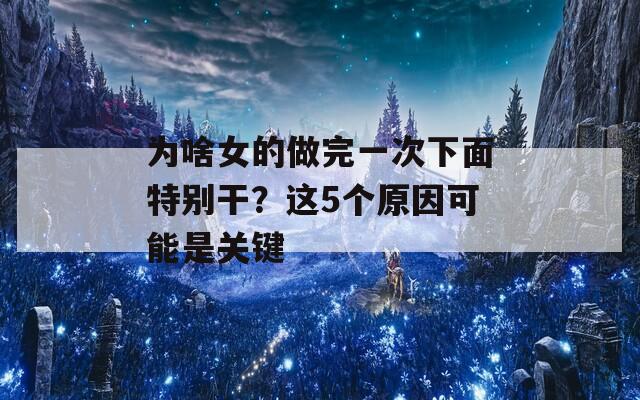 为啥女的做完一次下面特别干？这5个原因可能是关键