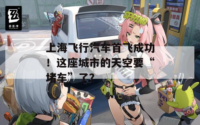上海飞行汽车首飞成功！这座城市的天空要“堵车”了？  第1张