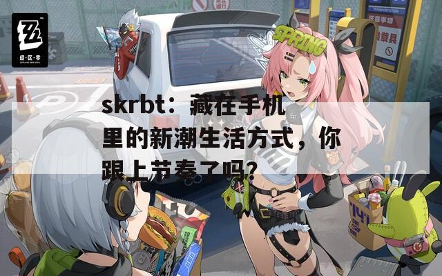 skrbt：藏在手机里的新潮生活方式，你跟上节奏了吗？