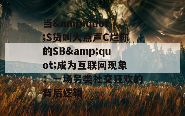 当&amp;quot;S货叫大点声C烂你的SB&amp;quot;成为互联网现象：一场另类社交狂欢的背后逻辑