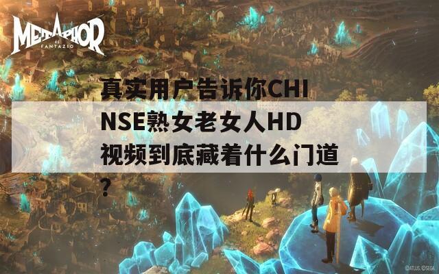 真实用户告诉你CHINSE熟女老女人HD视频到底藏着什么门道？