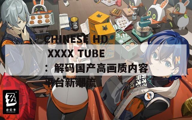 CHINESE HD XXXX TUBE：解码国产高画质内容平台新潮流