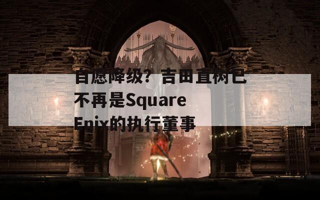 自愿降级？吉田直树已不再是Square Enix的执行董事