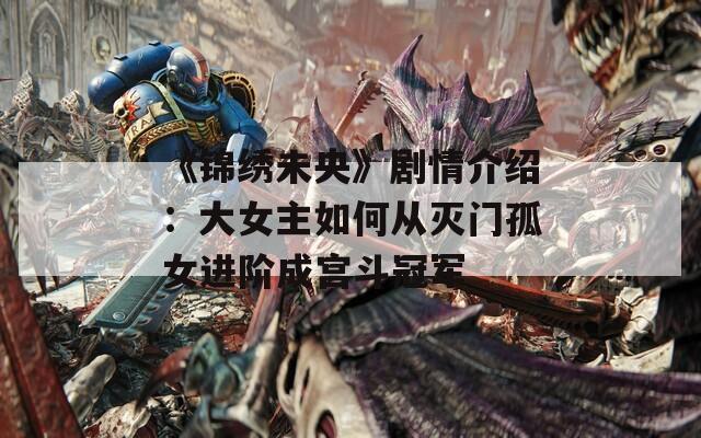 《锦绣未央》剧情介绍：大女主如何从灭门孤女进阶成宫斗冠军