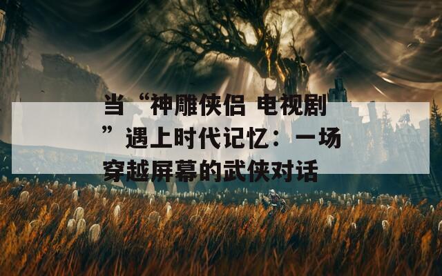 当“神雕侠侣 电视剧”遇上时代记忆：一场穿越屏幕的武侠对话