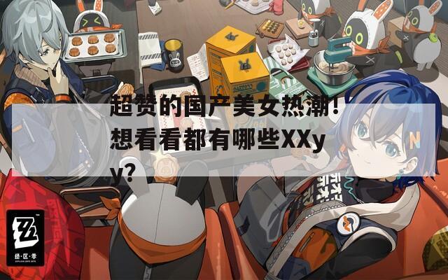 超赞的国产美女热潮！想看看都有哪些XXyy？