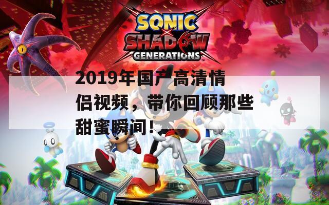 2019年国产高清情侣视频，带你回顾那些甜蜜瞬间！