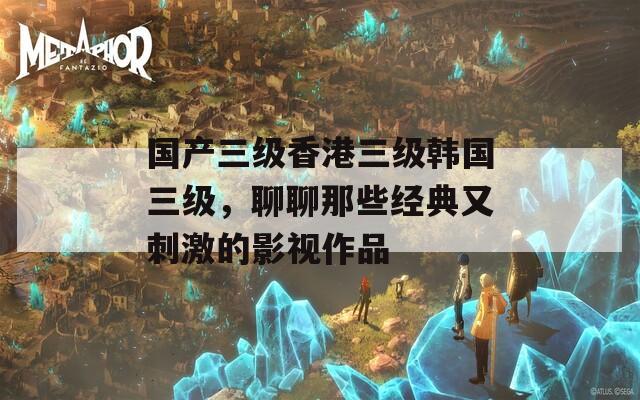 国产三级香港三级韩国三级，聊聊那些经典又刺激的影视作品