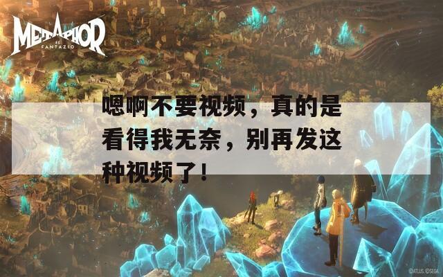 嗯啊不要视频，真的是看得我无奈，别再发这种视频了！