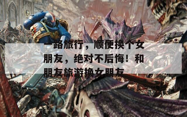 一路旅行，顺便换个女朋友，绝对不后悔！和朋友旅游换女朋友