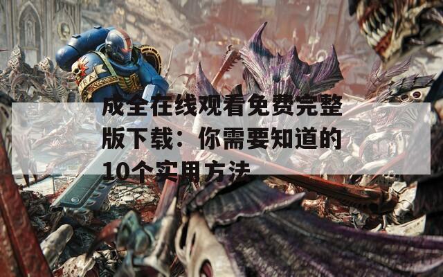 成全在线观看免费完整版下载：你需要知道的10个实用方法