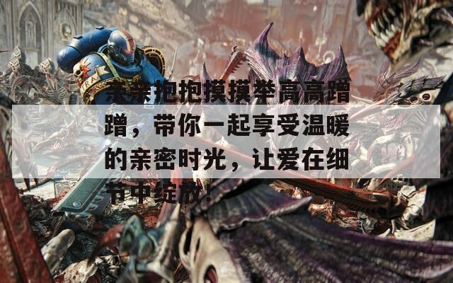 亲亲抱抱摸摸举高高蹭蹭，带你一起享受温暖的亲密时光，让爱在细节中绽放！