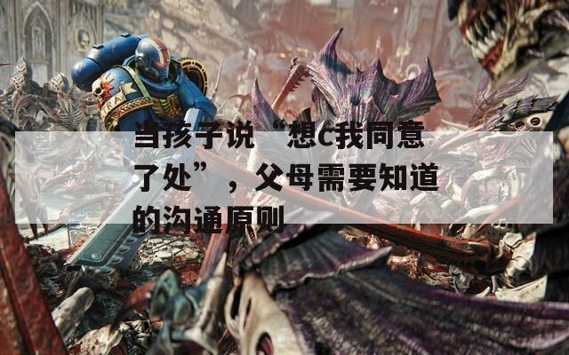 当孩子说“想c我同意了处”，父母需要知道的沟通原则