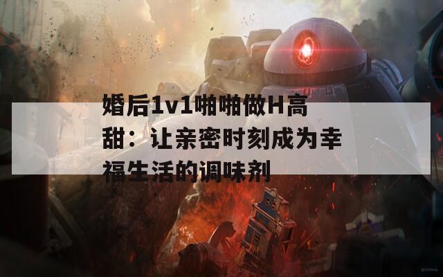 婚后1v1啪啪做H高甜：让亲密时刻成为幸福生活的调味剂