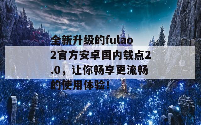 全新升级的fulao2官方安卓国内载点2.0，让你畅享更流畅的使用体验！