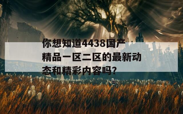 你想知道4438国产精品一区二区的最新动态和精彩内容吗？