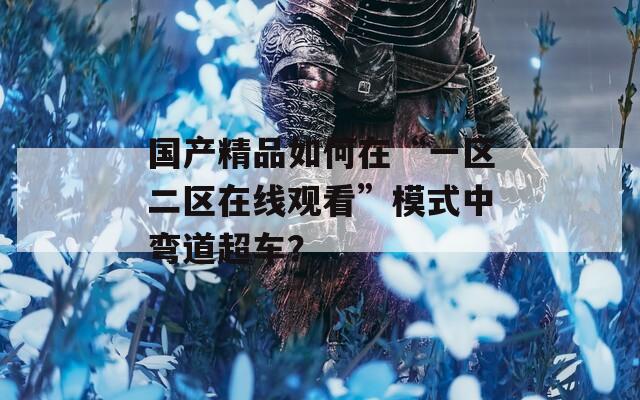 国产精品如何在“一区二区在线观看”模式中弯道超车？