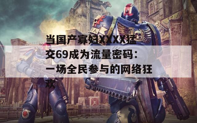 当国产寡妇XXXX猛交69成为流量密码：一场全民参与的网络狂欢