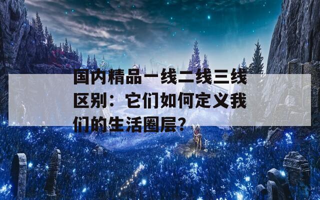 国内精品一线二线三线区别：它们如何定义我们的生活圈层？