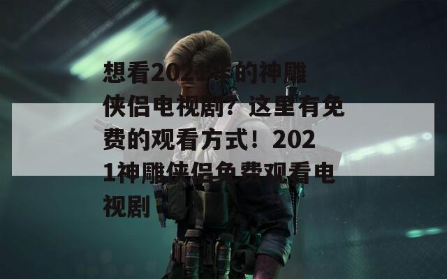 想看2021年的神雕侠侣电视剧？这里有免费的观看方式！2021神雕侠侣免费观看电视剧