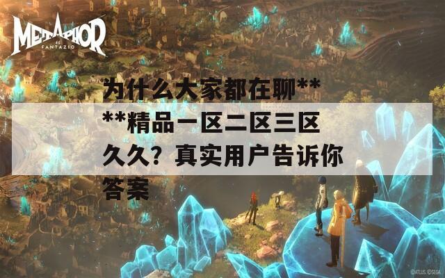 为什么大家都在聊****精品一区二区三区久久？真实用户告诉你答案