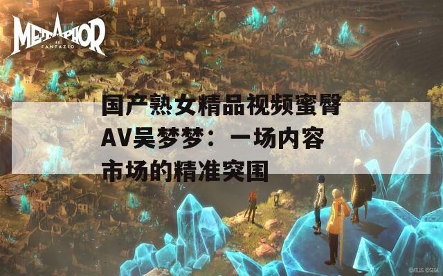 国产熟女精品视频蜜臀AV吴梦梦：一场内容市场的精准突围