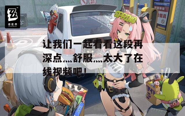 让我们一起看看这段再深点灬舒服灬太大了在线视频吧！