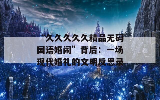 “久久久久久精品无码国语婚闹”背后：一场现代婚礼的文明反思录