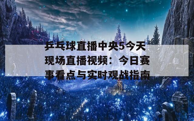 乒乓球直播中央5今天现场直播视频：今日赛事看点与实时观战指南  第1张