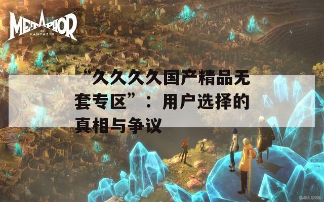 “久久久久国产精品无套专区”：用户选择的真相与争议