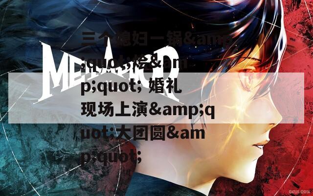 三个媳妇一锅&amp;quot;烩&amp;quot; 婚礼现场上演&amp;quot;大团圆&amp;quot;