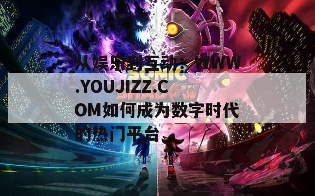 从娱乐到互动：WWW.YOUJIZZ.COM如何成为数字时代的热门平台