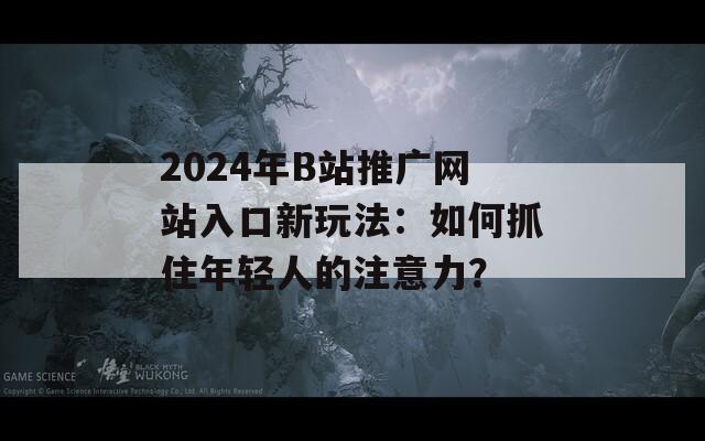 2024年B站推广网站入口新玩法：如何抓住年轻人的注意力？