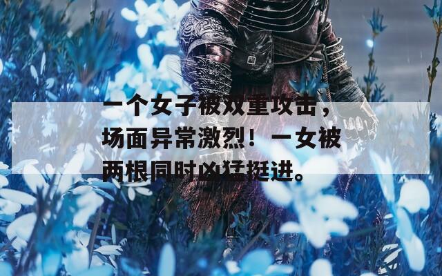 一个女子被双重攻击，场面异常激烈！一女被两根同时凶猛挺进。