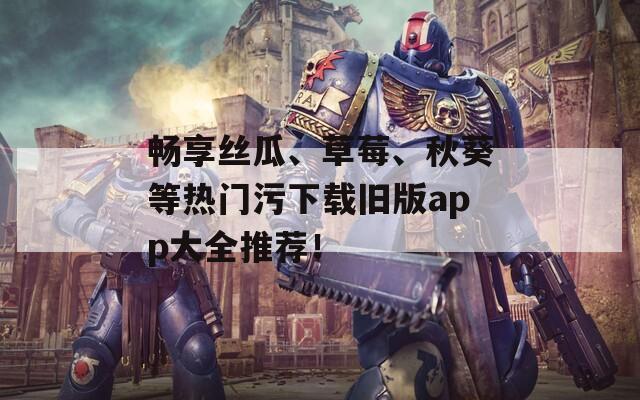 畅享丝瓜、草莓、秋葵等热门污下载旧版app大全推荐！