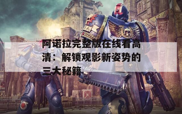 阿诺拉完整版在线看高清：解锁观影新姿势的三大秘籍