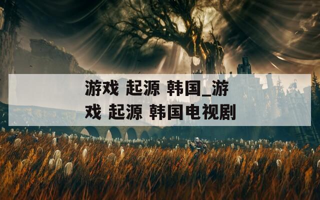 游戏 起源 韩国_游戏 起源 韩国电视剧