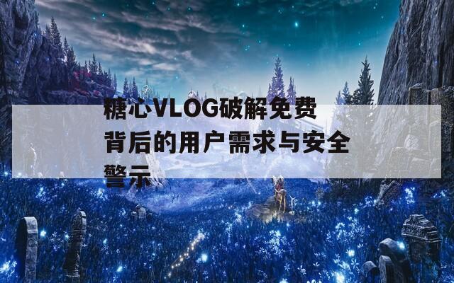 糖心VLOG破解免费背后的用户需求与安全警示