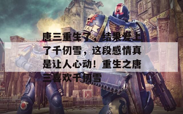 唐三重生了，结果爱上了千仞雪，这段感情真是让人心动！重生之唐三喜欢千仞雪