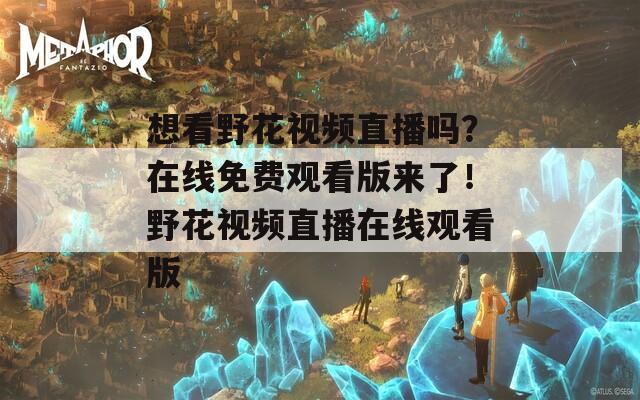 想看野花视频直播吗？在线免费观看版来了！野花视频直播在线观看版