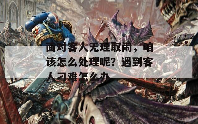 面对客人无理取闹，咱该怎么处理呢？遇到客人刁难怎么办  第1张
