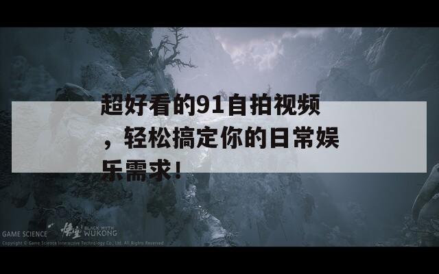 超好看的91自拍视频，轻松搞定你的日常娱乐需求！