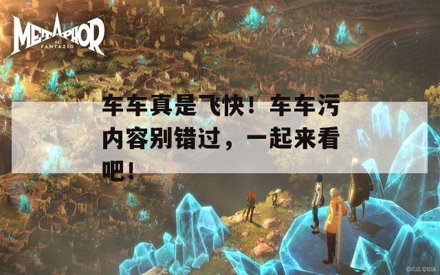 车车真是飞快！车车污内容别错过，一起来看吧！