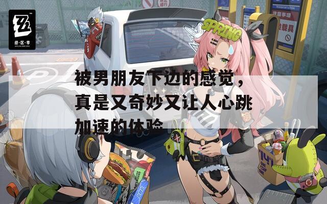 被男朋友下边的感觉，真是又奇妙又让人心跳加速的体验