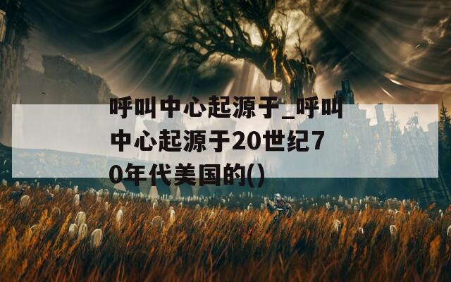 呼叫中心起源于_呼叫中心起源于20世纪70年代美国的()