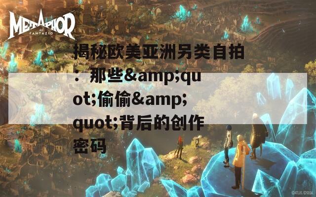 揭秘欧美亚洲另类自拍：那些&amp;quot;偷偷&amp;quot;背后的创作密码