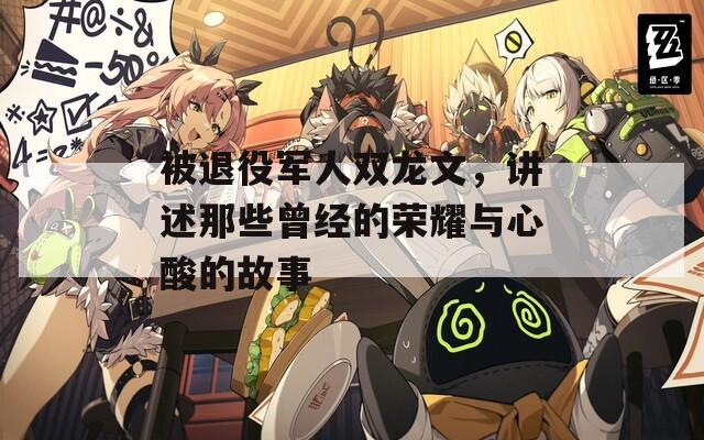 被退役军人双龙文，讲述那些曾经的荣耀与心酸的故事